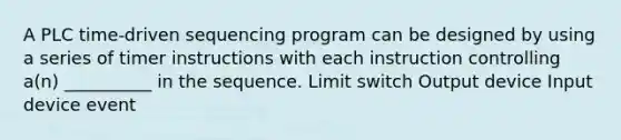 A PLC time-driven sequencing program can be designed by using a series of timer instructions with each instruction controlling a(n) __________ in the sequence. Limit switch Output device Input device event