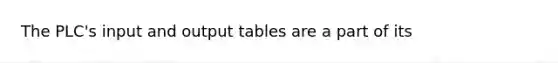 The PLC's input and output tables are a part of its