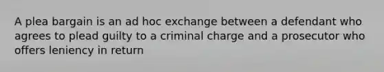 A plea bargain is an ad hoc exchange between a defendant who agrees to plead guilty to a criminal charge and a prosecutor who offers leniency in return