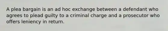 A plea bargain is an ad hoc exchange between a defendant who agrees to plead guilty to a criminal charge and a prosecutor who offers leniency in return.