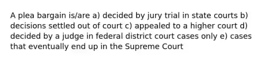 A plea bargain is/are a) decided by jury trial in state courts b) decisions settled out of court c) appealed to a higher court d) decided by a judge in federal district court cases only e) cases that eventually end up in the Supreme Court