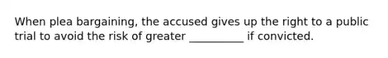 When plea bargaining, the accused gives up the right to a public trial to avoid the risk of greater __________ if convicted.