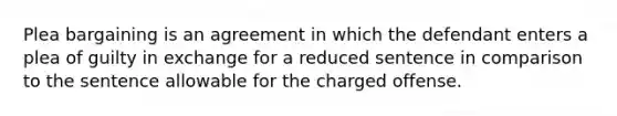 Plea bargaining is an agreement in which the defendant enters a plea of guilty in exchange for a reduced sentence in comparison to the sentence allowable for the charged offense.