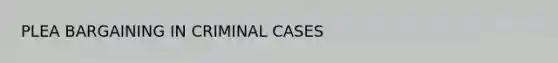 PLEA BARGAINING IN CRIMINAL CASES