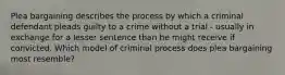 Plea bargaining describes the process by which a criminal defendant pleads guilty to a crime without a trial - usually in exchange for a lesser sentence than he might receive if convicted. Which model of criminal process does plea bargaining most resemble?