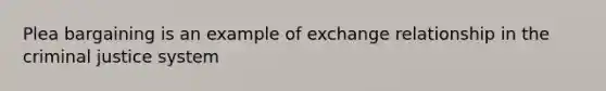 Plea bargaining is an example of exchange relationship in the criminal justice system