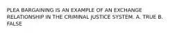 PLEA BARGAINING IS AN EXAMPLE OF AN EXCHANGE RELATIONSHIP IN THE CRIMINAL JUSTICE SYSTEM. A. TRUE B. FALSE