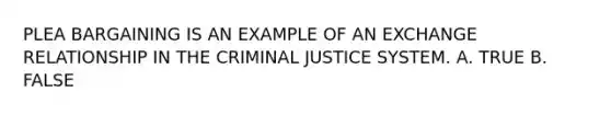 PLEA BARGAINING IS AN EXAMPLE OF AN EXCHANGE RELATIONSHIP IN THE CRIMINAL JUSTICE SYSTEM. A. TRUE B. FALSE