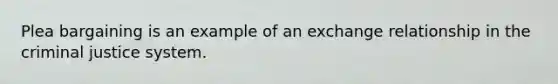 Plea bargaining is an example of an exchange relationship in the criminal justice system.