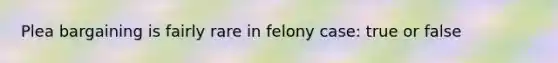 Plea bargaining is fairly rare in felony case: true or false