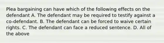 Plea bargaining can have which of the following effects on the defendant A. The defendant may be required to testify against a co-defendant. B. The defendant can be forced to waive certain rights. C. The defendant can face a reduced sentence. D. All of the above