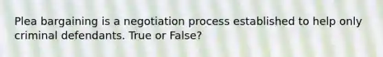 Plea bargaining is a negotiation process established to help only criminal defendants. True or False?