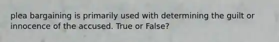 plea bargaining is primarily used with determining the guilt or innocence of the accused. True or False?