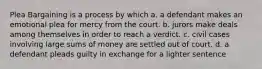 Plea Bargaining is a process by which a. a defendant makes an emotional plea for mercy from the court. b. jurors make deals among themselves in order to reach a verdict. c. civil cases involving large sums of money are settled out of court. d. a defendant pleads guilty in exchange for a lighter sentence