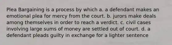 Plea Bargaining is a process by which a. a defendant makes an emotional plea for mercy from the court. b. jurors make deals among themselves in order to reach a verdict. c. civil cases involving large sums of money are settled out of court. d. a defendant pleads guilty in exchange for a lighter sentence