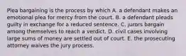 Plea bargaining is the process by which A. a defendant makes an emotional plea for mercy from the court. B. a defendant pleads guilty in exchange for a reduced sentence. C. jurors bargain among themselves to reach a verdict. D. civil cases involving large sums of money are settled out of court. E. the prosecuting attorney waives the jury process.