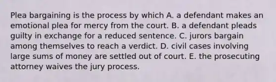 Plea bargaining is the process by which A. a defendant makes an emotional plea for mercy from the court. B. a defendant pleads guilty in exchange for a reduced sentence. C. jurors bargain among themselves to reach a verdict. D. civil cases involving large sums of money are settled out of court. E. the prosecuting attorney waives the jury process.