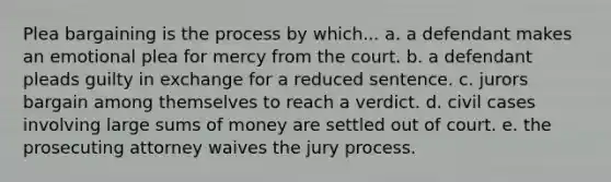 Plea bargaining is the process by which... a. a defendant makes an emotional plea for mercy from the court. b. a defendant pleads guilty in exchange for a reduced sentence. c. jurors bargain among themselves to reach a verdict. d. civil cases involving large sums of money are settled out of court. e. the prosecuting attorney waives the jury process.