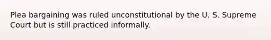 Plea bargaining was ruled unconstitutional by the U. S. Supreme Court but is still practiced informally.