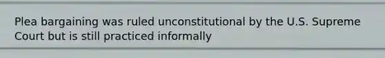 Plea bargaining was ruled unconstitutional by the U.S. Supreme Court but is still practiced informally