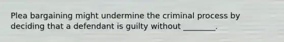 Plea bargaining might undermine the criminal process by deciding that a defendant is guilty without ________.