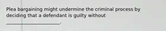 Plea bargaining might undermine the criminal process by deciding that a defendant is guilty without _______________________.