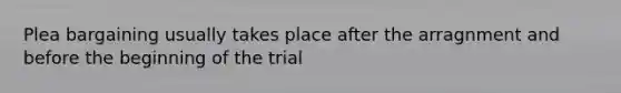 Plea bargaining usually takes place after the arragnment and before the beginning of the trial