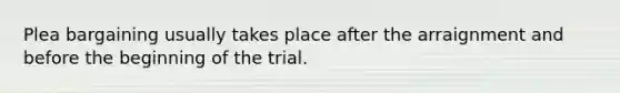 Plea bargaining usually takes place after the arraignment and before the beginning of the trial.