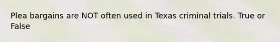 Plea bargains are NOT often used in Texas criminal trials. True or False