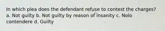 In which plea does the defendant refuse to contest the charges? a. Not guilty b. Not guilty by reason of insanity c. Nolo contendere d. Guilty