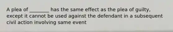 A plea of ________ has the same effect as the plea of guilty, except it cannot be used against the defendant in a subsequent civil action involving same event