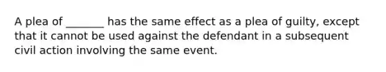 A plea of _______ has the same effect as a plea of guilty, except that it cannot be used against the defendant in a subsequent civil action involving the same event.​