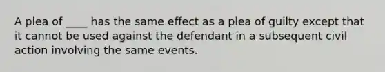 A plea of ____ has the same effect as a plea of guilty except that it cannot be used against the defendant in a subsequent civil action involving the same events.