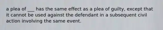 a plea of ___ has the same effect as a plea of guilty, except that it cannot be used against the defendant in a subsequent civil action involving the same event.