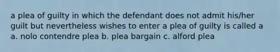 a plea of guilty in which the defendant does not admit his/her guilt but nevertheless wishes to enter a plea of guilty is called a a. nolo contendre plea b. plea bargain c. alford plea