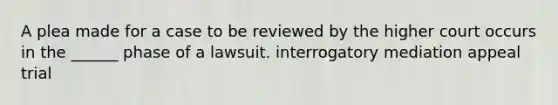 A plea made for a case to be reviewed by the higher court occurs in the ______ phase of a lawsuit. interrogatory mediation appeal trial