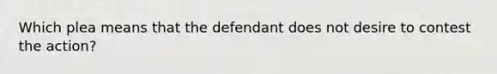 Which plea means that the defendant does not desire to contest the action?