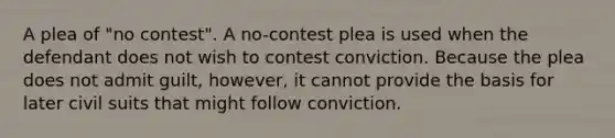 A plea of "no contest". A no-contest plea is used when the defendant does not wish to contest conviction. Because the plea does not admit guilt, however, it cannot provide the basis for later civil suits that might follow conviction.