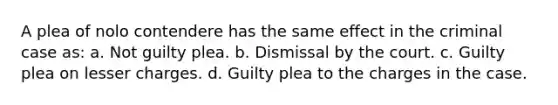 A plea of nolo contendere has the same effect in the criminal case as: a. Not guilty plea. b. Dismissal by the court. c. Guilty plea on lesser charges. d. Guilty plea to the charges in the case.