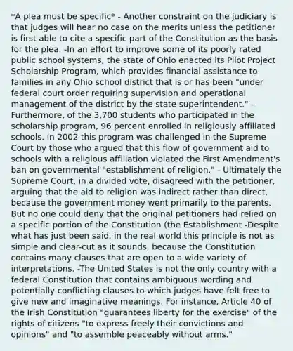 *A plea must be specific* - Another constraint on the judiciary is that judges will hear no case on the merits unless the petitioner is first able to cite a specific part of the Constitution as the basis for the plea. -In an effort to improve some of its poorly rated public school systems, the state of Ohio enacted its Pilot Project Scholarship Program, which provides financial assistance to families in any Ohio school district that is or has been "under federal court order requiring supervision and operational management of the district by the state superintendent." -Furthermore, of the 3,700 students who participated in the scholarship program, 96 percent enrolled in religiously affiliated schools. In 2002 this program was challenged in the Supreme Court by those who argued that this flow of government aid to schools with a religious affiliation violated the First Amendment's ban on governmental "establishment of religion." - Ultimately the Supreme Court, in a divided vote, disagreed with the petitioner, arguing that the aid to religion was indirect rather than direct, because the government money went primarily to the parents. But no one could deny that the original petitioners had relied on a specific portion of the Constitution (the Establishment -Despite what has just been said, in the real world this principle is not as simple and clear-cut as it sounds, because the Constitution contains many clauses that are open to a wide variety of interpretations. -The United States is not the only country with a federal Constitution that contains ambiguous wording and potentially conflicting clauses to which judges have felt free to give new and imaginative meanings. For instance, Article 40 of the Irish Constitution "guarantees liberty for the exercise" of the rights of citizens "to express freely their convictions and opinions" and "to assemble peaceably without arms."