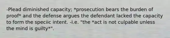 -Plead diminished capacity; *prosecution bears the burden of proof* and the defense argues the defendant lacked the capacity to form the speciic intent. -i.e. "the *act is not culpable unless the mind is guilty*".