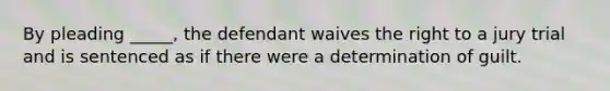 By pleading _____, the defendant waives the right to a jury trial and is sentenced as if there were a determination of guilt.