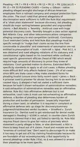 Pleading • FR 7 • FR 8 • FR 9 • FR 13 • FR 11 • FR 12(b),(e),(f) • FR 15 • FR 55 PLEADING CASES • Conley v. Gibson - notice pleading alleged wrongful discharge of African-American employees from a railroad company and unequal protection from the union. The court ruled that general allegations of discrimination were sufficient to fulfill the Rule 8(a) requirement of a "short plain statement" because discovery, not pleading, should do major sorting between grounded and ungrounded claims. • Bell Atlantic v. Twombly - Antitrust case with huge potential discovery costs. Twombly brought a class action against Bell Atlantic Corp. and other telecommunications companies alleging conspiracy to end competition (antitrust). Conclusory. Court overruled Conley and held Rule 8(a) pleadings must be specific enough to "nudge their claims across the line from conceivable to plausible" and statements of assumption are not entitled to presumption of truth. • Ashcroft v. Iqbal - Post 9/11, π was detained and sued alleging violations of his statutory and constitutional rights based on his treatment while confined. π sued specific government officials (head of FBI) which would require huge amounts of discovery to prove they knew of violations. Court granted motion to dismiss. Extended Bell's specificity standards to apply to all civil cases. o Makes pleading more difficult BUT only affects Federal Cases - 2% of all cases since 98% are State cases o May make standard forms for pleading invalid (unsure since fairly recent case) • Jones v. Bock - π prisoner sued Δ prisoner for abuse/ forcing him to do work that caused injury. Δ alleged π had not stated a sufficient claim because he hadn't shown exhaustion of administrative remedies; π said exhaustion of administrative remedies was an affirmative defense. Rule 8(c) lists affirmative defenses but is not exhaustive, court rules Δ must use not-exhausting as affirmative defense. o Burden of pleading also determines burden of production and burden of persuasion. (especially important during a close case), so whether it is required in complaint or affirmative defense sets up stage for discovery/summary judgment/trial/directed verdict burdens. • Stradford v. Zurich Insurance Co - Dentist sued to get reimbursed for dental molds damaged in flooding (~100K in value). In counter-claim Zurich insurance claimed that π lied, yet failed to identify lie. Rule 9(b) requires fraud claims to give fair notice of precisely which statement a party alleges is false, or else dismissed. o 9(b) is there to keep fraud out of K claims. Fraud and mistake are the "enemies of contract law." Don't want to discourage Ks or make it too easy to get out of K by claiming fraud/mistake because Ks are foundatin of our economy/society. o But opportunity to amend pleadings under Rule 15(a), so Δ was allowed to amend their pleadings to be more specific.
