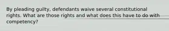 By pleading guilty, defendants waive several constitutional rights. What are those rights and what does this have to do with competency?
