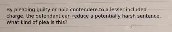 By pleading guilty or nolo contendere to a lesser included charge, the defendant can reduce a potentially harsh sentence. What kind of plea is this?