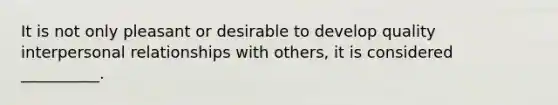 It is not only pleasant or desirable to develop quality interpersonal relationships with others, it is considered __________.