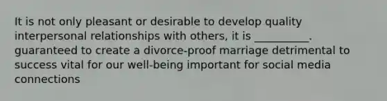 It is not only pleasant or desirable to develop quality interpersonal relationships with others, it is __________. guaranteed to create a divorce-proof marriage detrimental to success vital for our well-being important for social media connections