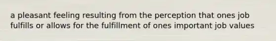 a pleasant feeling resulting from the perception that ones job fulfills or allows for the fulfillment of ones important job values