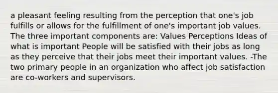 a pleasant feeling resulting from the perception that one's job fulfills or allows for the fulfillment of one's important job values. The three important components are: Values Perceptions Ideas of what is important People will be satisfied with their jobs as long as they perceive that their jobs meet their important values. -The two primary people in an organization who affect job satisfaction are co-workers and supervisors.