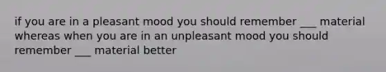 if you are in a pleasant mood you should remember ___ material whereas when you are in an unpleasant mood you should remember ___ material better